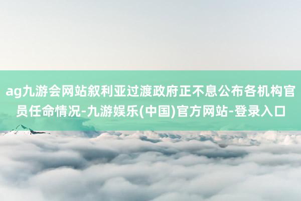 ag九游会网站叙利亚过渡政府正不息公布各机构官员任命情况-九游娱乐(中国)官方网站-登录入口