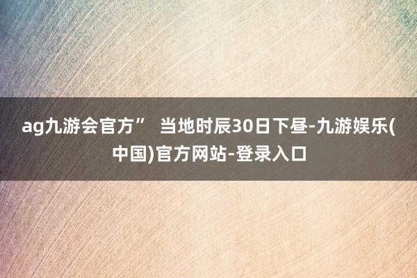 ag九游会官方”  当地时辰30日下昼-九游娱乐(中国)官方网站-登录入口