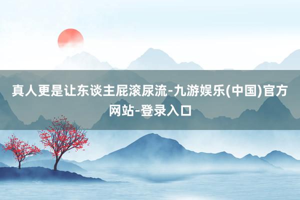 真人更是让东谈主屁滚尿流-九游娱乐(中国)官方网站-登录入口