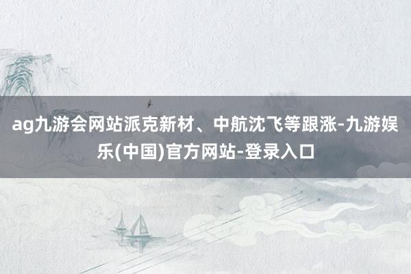 ag九游会网站派克新材、中航沈飞等跟涨-九游娱乐(中国)官方网站-登录入口