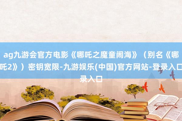 ag九游会官方电影《哪吒之魔童闹海》（别名《哪吒2》）密钥宽限-九游娱乐(中国)官方网站-登录入口