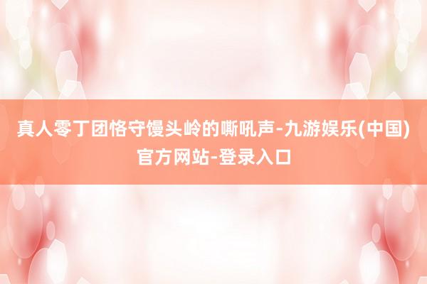 真人零丁团恪守馒头岭的嘶吼声-九游娱乐(中国)官方网站-登录入口