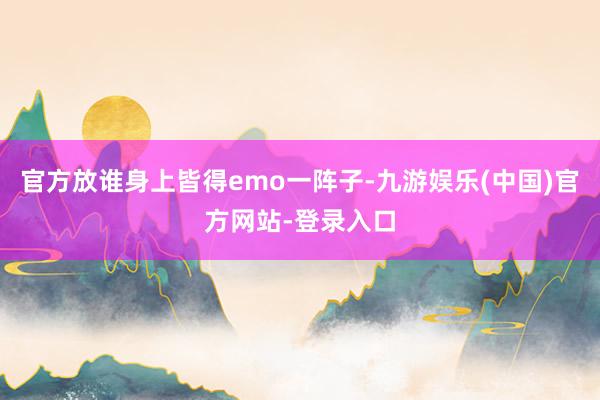 官方放谁身上皆得emo一阵子-九游娱乐(中国)官方网站-登录入口