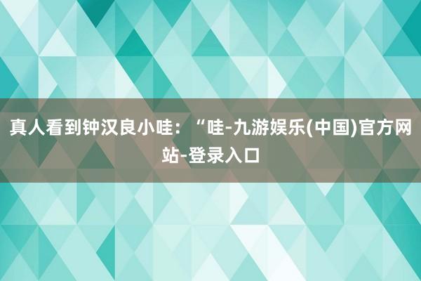 真人看到钟汉良小哇：“哇-九游娱乐(中国)官方网站-登录入口