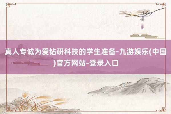 真人专诚为爱钻研科技的学生准备-九游娱乐(中国)官方网站-登录入口