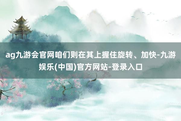 ag九游会官网咱们则在其上握住旋转、加快-九游娱乐(中国)官方网站-登录入口