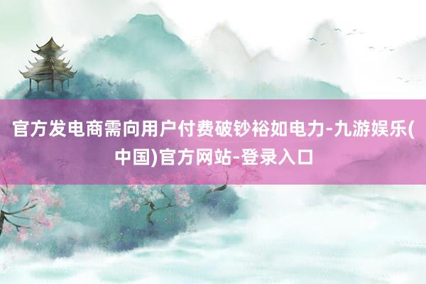 官方发电商需向用户付费破钞裕如电力-九游娱乐(中国)官方网站-登录入口