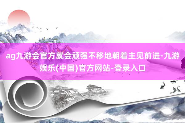 ag九游会官方就会顽强不移地朝着主见前进-九游娱乐(中国)官方网站-登录入口