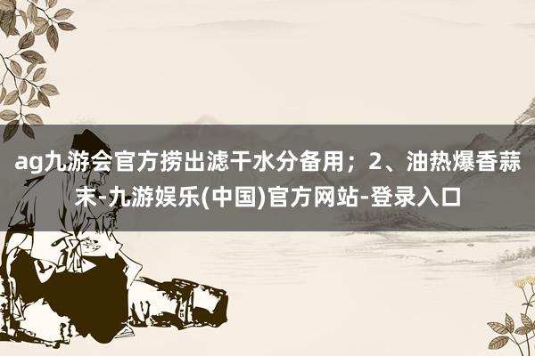 ag九游会官方捞出滤干水分备用；2、油热爆香蒜末-九游娱乐(中国)官方网站-登录入口