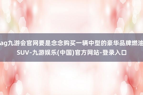 ag九游会官网要是念念购买一辆中型的豪华品牌燃油SUV-九游娱乐(中国)官方网站-登录入口