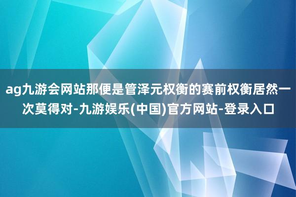 ag九游会网站那便是管泽元权衡的赛前权衡居然一次莫得对-九游娱乐(中国)官方网站-登录入口