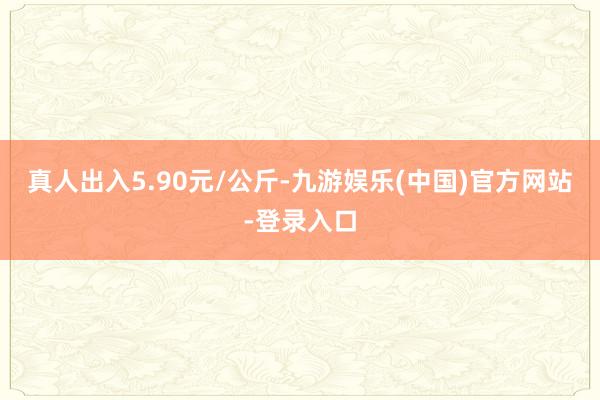 真人出入5.90元/公斤-九游娱乐(中国)官方网站-登录入口