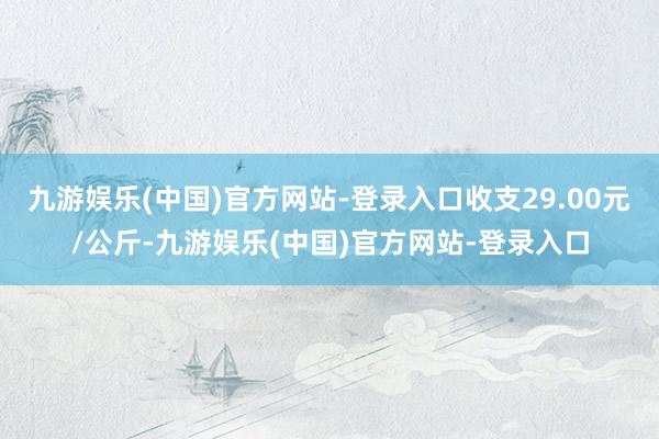 九游娱乐(中国)官方网站-登录入口收支29.00元/公斤-九游娱乐(中国)官方网站-登录入口