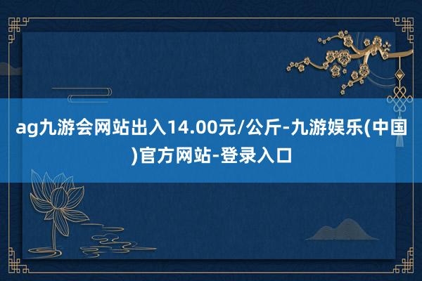ag九游会网站出入14.00元/公斤-九游娱乐(中国)官方网站-登录入口