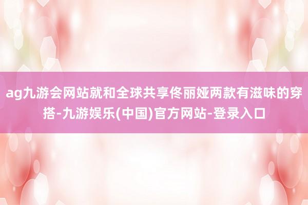 ag九游会网站就和全球共享佟丽娅两款有滋味的穿搭-九游娱乐(中国)官方网站-登录入口