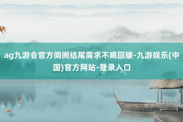 ag九游会官方阛阓结尾需求不竭回暖-九游娱乐(中国)官方网站-登录入口