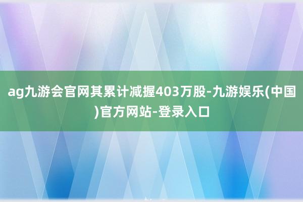 ag九游会官网其累计减握403万股-九游娱乐(中国)官方网站-登录入口