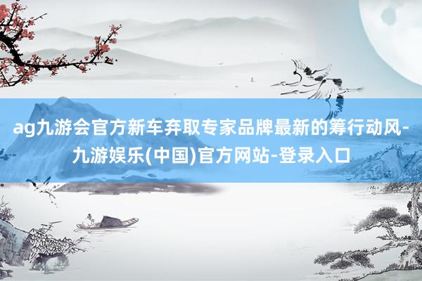 ag九游会官方新车弃取专家品牌最新的筹行动风-九游娱乐(中国)官方网站-登录入口