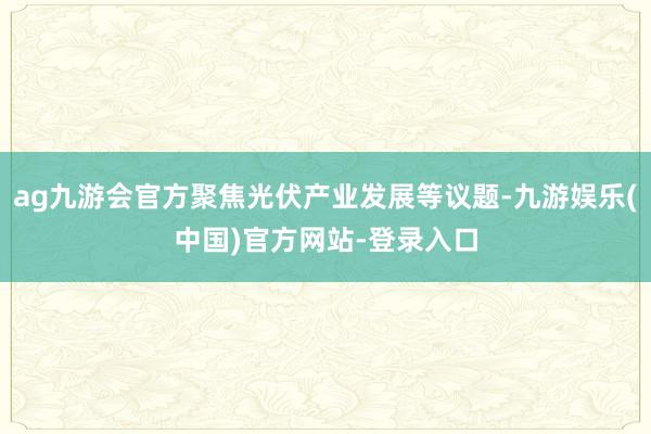 ag九游会官方聚焦光伏产业发展等议题-九游娱乐(中国)官方网站-登录入口