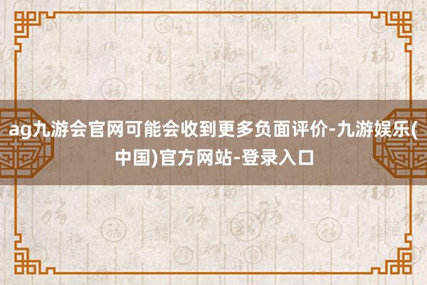ag九游会官网可能会收到更多负面评价-九游娱乐(中国)官方网站-登录入口