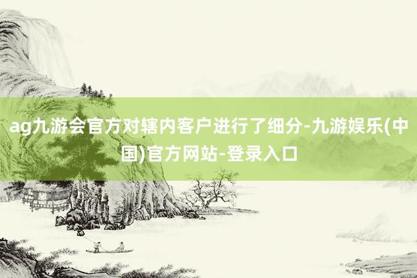 ag九游会官方对辖内客户进行了细分-九游娱乐(中国)官方网站-登录入口