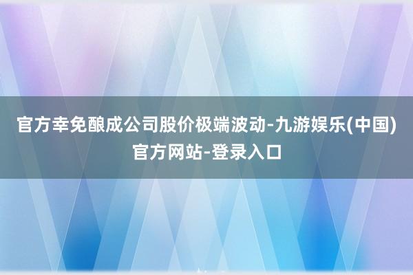 官方幸免酿成公司股价极端波动-九游娱乐(中国)官方网站-登录入口