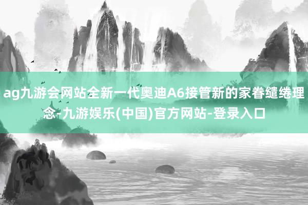 ag九游会网站全新一代奥迪A6接管新的家眷缱绻理念-九游娱乐(中国)官方网站-登录入口