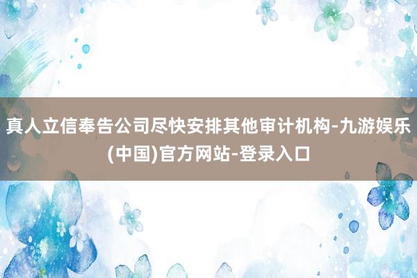 真人立信奉告公司尽快安排其他审计机构-九游娱乐(中国)官方网站-登录入口