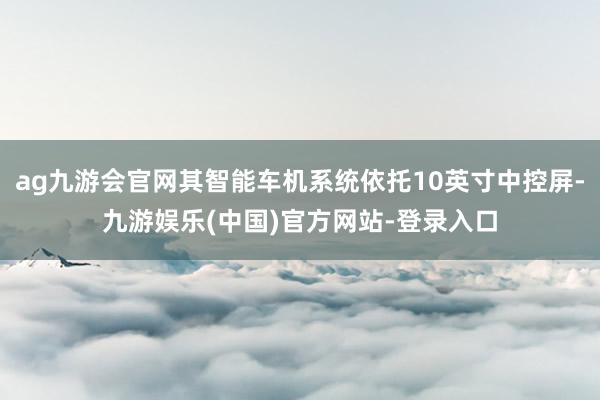 ag九游会官网其智能车机系统依托10英寸中控屏-九游娱乐(中国)官方网站-登录入口