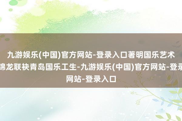 九游娱乐(中国)官方网站-登录入口著明国乐艺术家方锦龙联袂青岛国乐工生-九游娱乐(中国)官方网站-登录入口