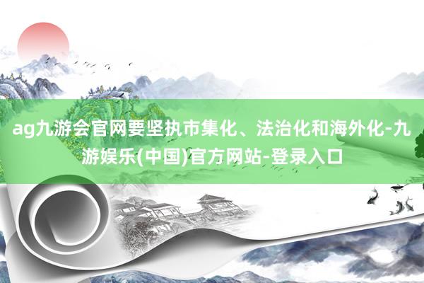 ag九游会官网要坚执市集化、法治化和海外化-九游娱乐(中国)官方网站-登录入口