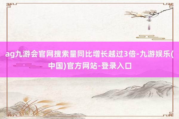 ag九游会官网搜索量同比增长越过3倍-九游娱乐(中国)官方网站-登录入口