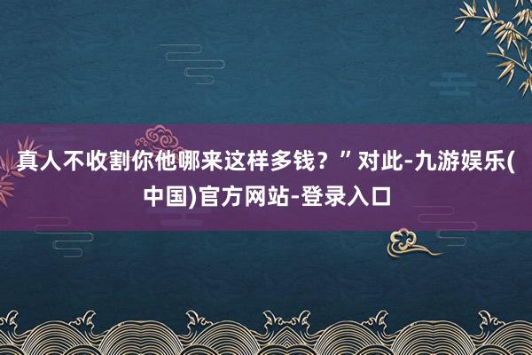 真人不收割你他哪来这样多钱？”对此-九游娱乐(中国)官方网站-登录入口
