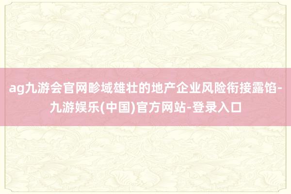 ag九游会官网畛域雄壮的地产企业风险衔接露馅-九游娱乐(中国)官方网站-登录入口
