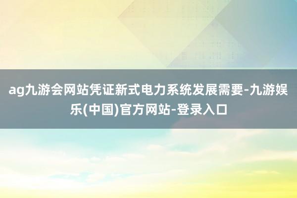 ag九游会网站凭证新式电力系统发展需要-九游娱乐(中国)官方网站-登录入口