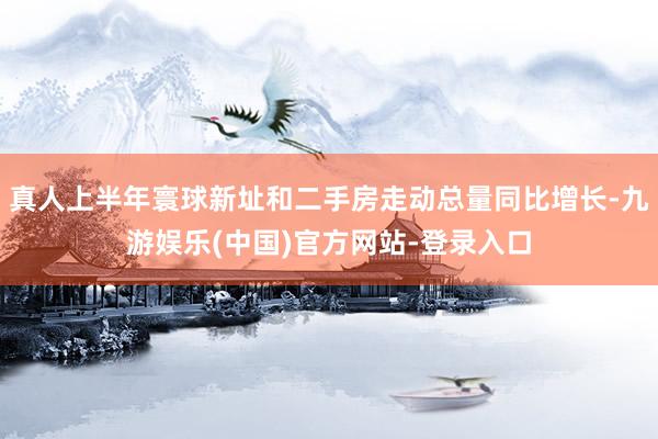 真人上半年寰球新址和二手房走动总量同比增长-九游娱乐(中国)官方网站-登录入口