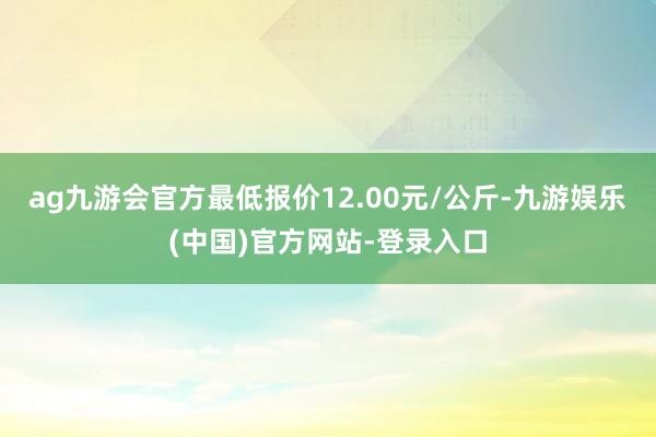 ag九游会官方最低报价12.00元/公斤-九游娱乐(中国)官方网站-登录入口