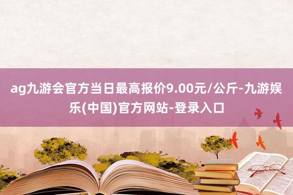 ag九游会官方当日最高报价9.00元/公斤-九游娱乐(中国)官方网站-登录入口