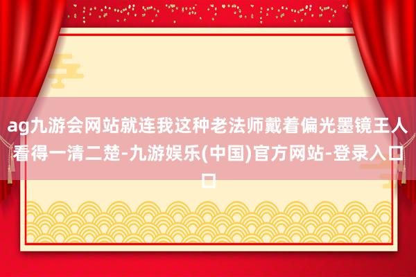 ag九游会网站就连我这种老法师戴着偏光墨镜王人看得一清二楚-九游娱乐(中国)官方网站-登录入口