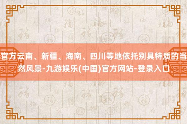 官方云南、新疆、海南、四川等地依托别具特质的当然风景-九游娱乐(中国)官方网站-登录入口
