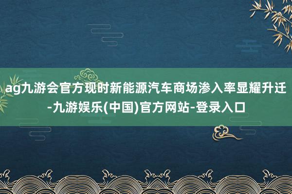 ag九游会官方现时新能源汽车商场渗入率显耀升迁-九游娱乐(中国)官方网站-登录入口