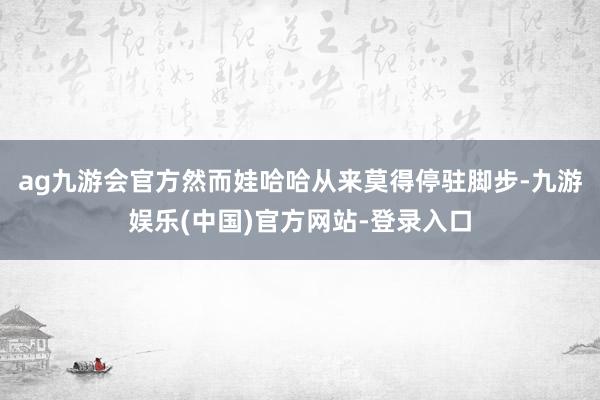 ag九游会官方然而娃哈哈从来莫得停驻脚步-九游娱乐(中国)官方网站-登录入口