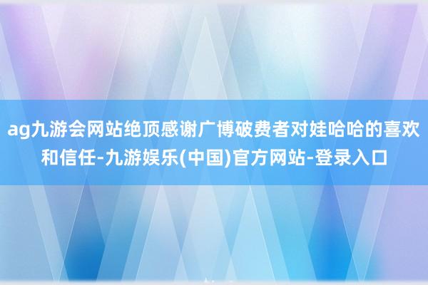 ag九游会网站绝顶感谢广博破费者对娃哈哈的喜欢和信任-九游娱乐(中国)官方网站-登录入口
