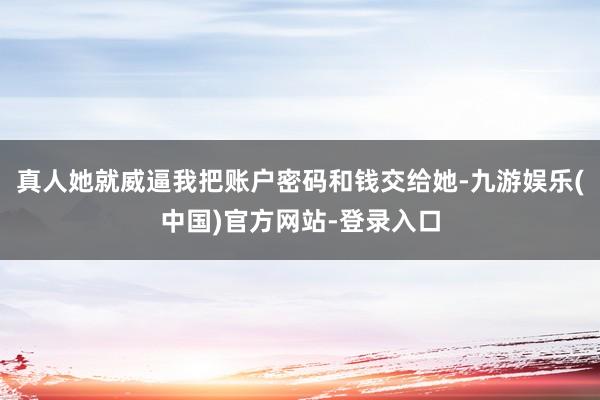 真人她就威逼我把账户密码和钱交给她-九游娱乐(中国)官方网站-登录入口