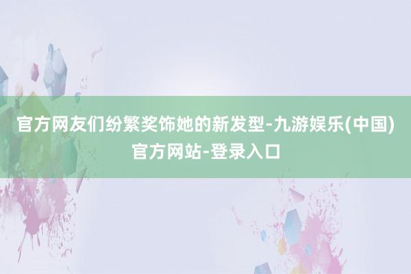 官方网友们纷繁奖饰她的新发型-九游娱乐(中国)官方网站-登录入口