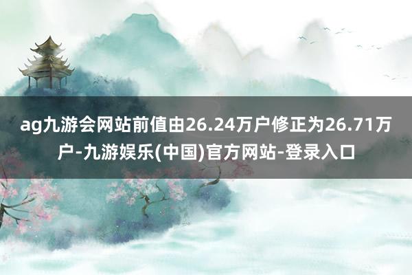 ag九游会网站前值由26.24万户修正为26.71万户-九游娱乐(中国)官方网站-登录入口