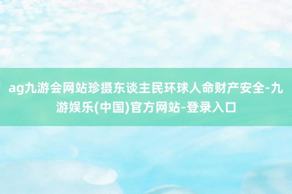 ag九游会网站珍摄东谈主民环球人命财产安全-九游娱乐(中国)官方网站-登录入口