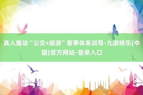 真人推动“公交+旅游”管事体系训导-九游娱乐(中国)官方网站-登录入口