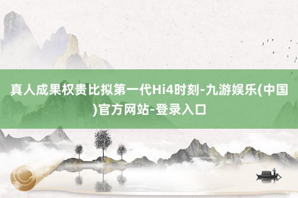 真人成果权贵比拟第一代Hi4时刻-九游娱乐(中国)官方网站-登录入口