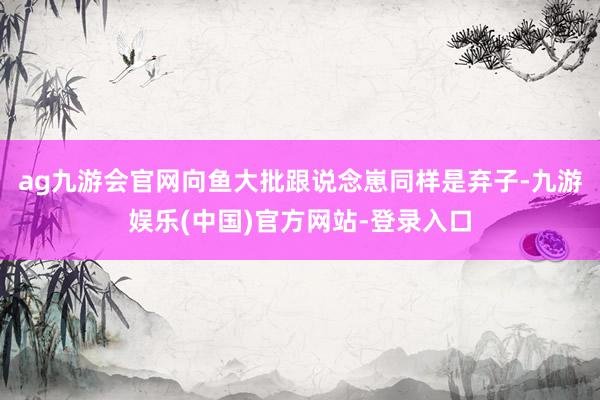 ag九游会官网向鱼大批跟说念崽同样是弃子-九游娱乐(中国)官方网站-登录入口